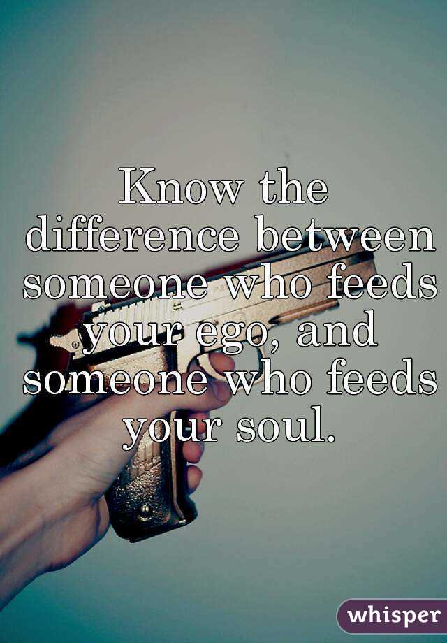 Know the difference between someone who feeds your ego, and someone who feeds your soul.