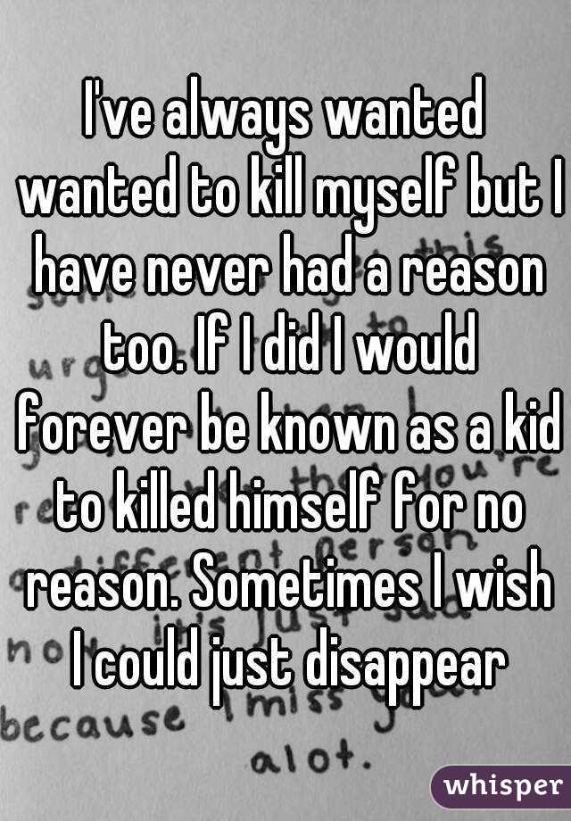 I've always wanted wanted to kill myself but I have never had a reason too. If I did I would forever be known as a kid to killed himself for no reason. Sometimes I wish I could just disappear