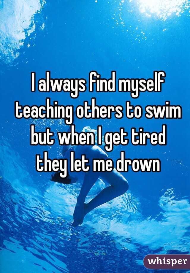 I always find myself teaching others to swim but when I get tired 
they let me drown