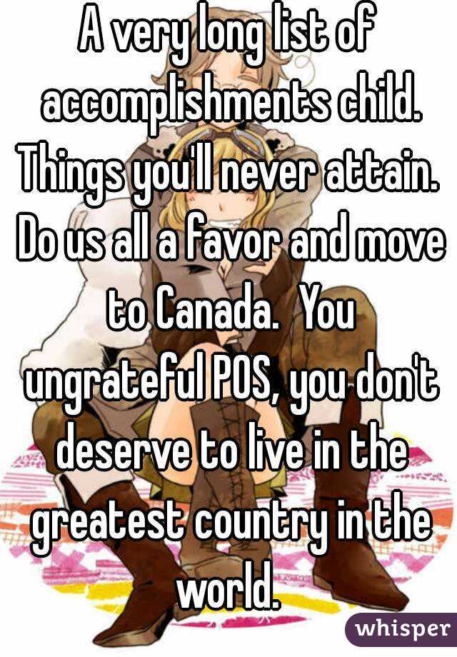 A very long list of accomplishments child. Things you'll never attain.  Do us all a favor and move to Canada.  You ungrateful POS, you don't deserve to live in the greatest country in the world. 