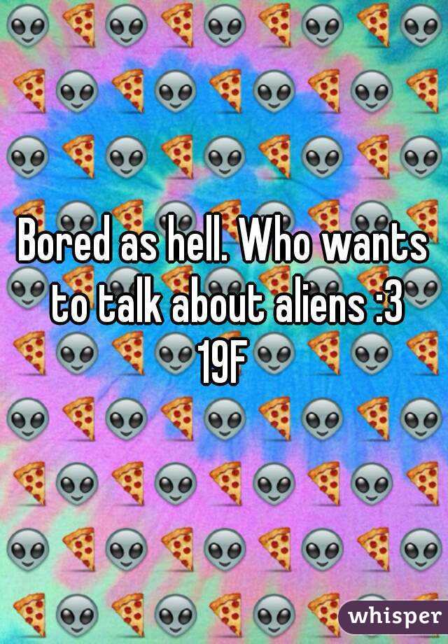 Bored as hell. Who wants to talk about aliens :3
19F