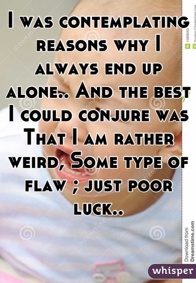 I was contemplating reasons why I always end up alone.. And the best I could conjure was That I am rather weird, Some type of flaw ; just poor luck..