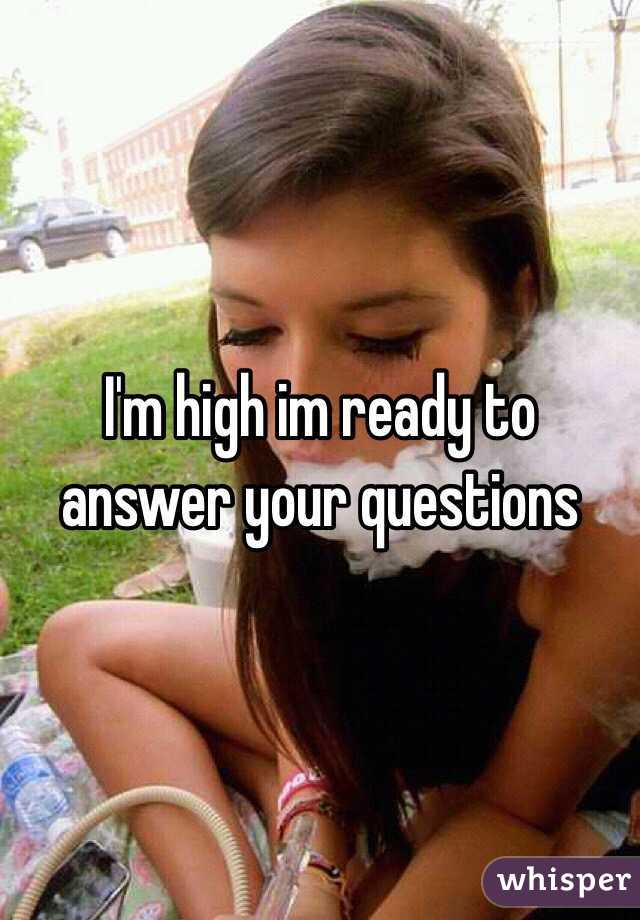 I'm high im ready to answer your questions 