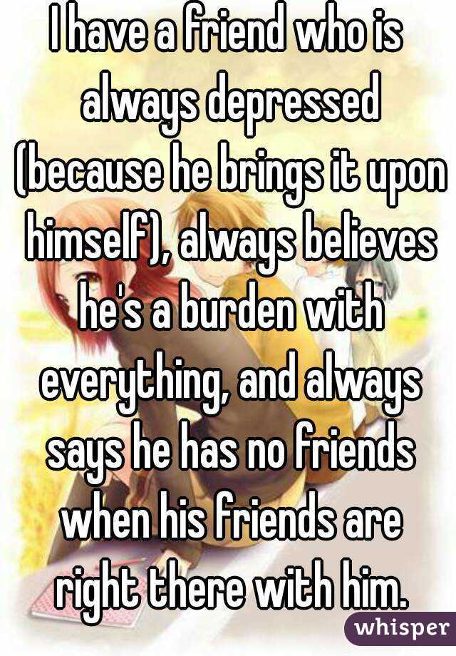 I have a friend who is always depressed (because he brings it upon himself), always believes he's a burden with everything, and always says he has no friends when his friends are right there with him.