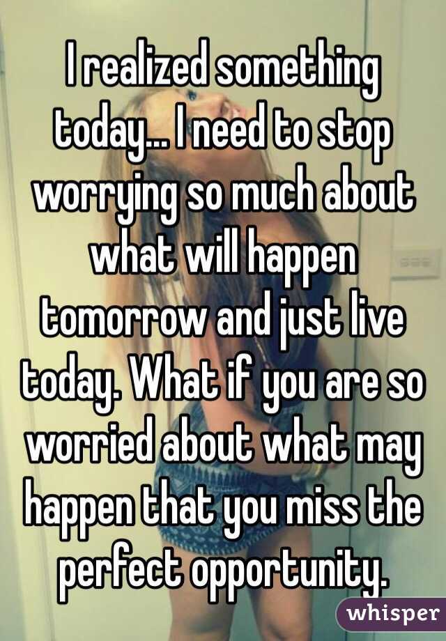 I realized something today... I need to stop worrying so much about what will happen tomorrow and just live today. What if you are so worried about what may happen that you miss the perfect opportunity.