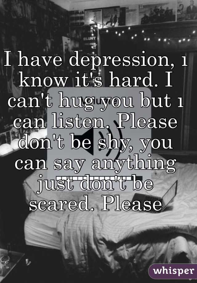 I have depression, ı know it's hard. I can't hug you but ı can listen. Please don't be shy, you can say anything just don't be scared. Please