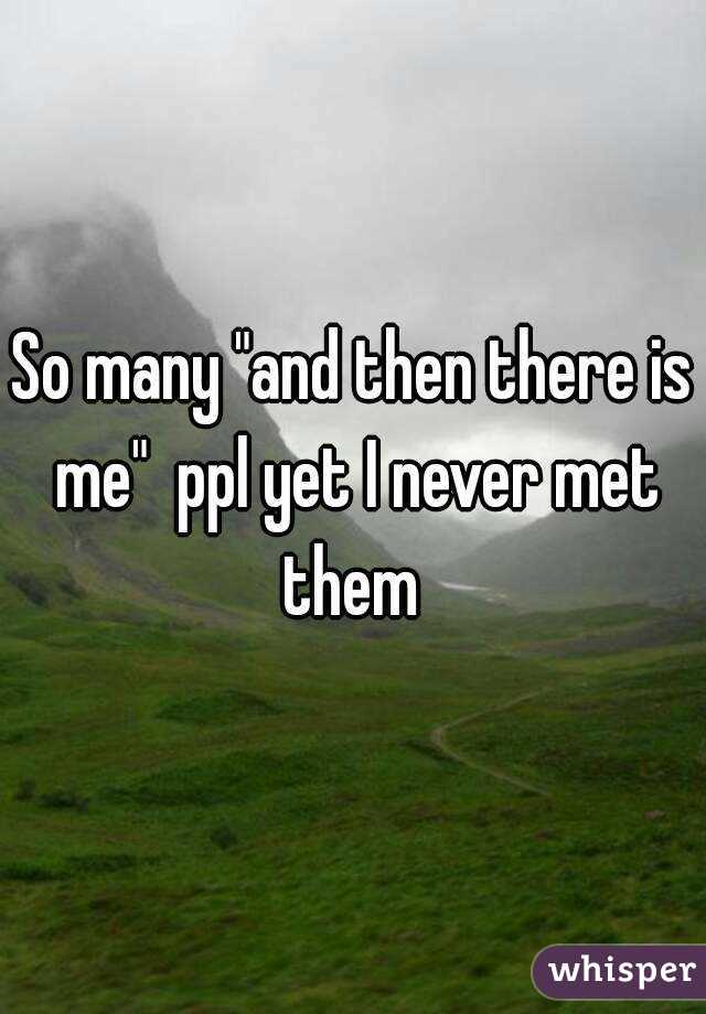 So many "and then there is me"  ppl yet I never met them 