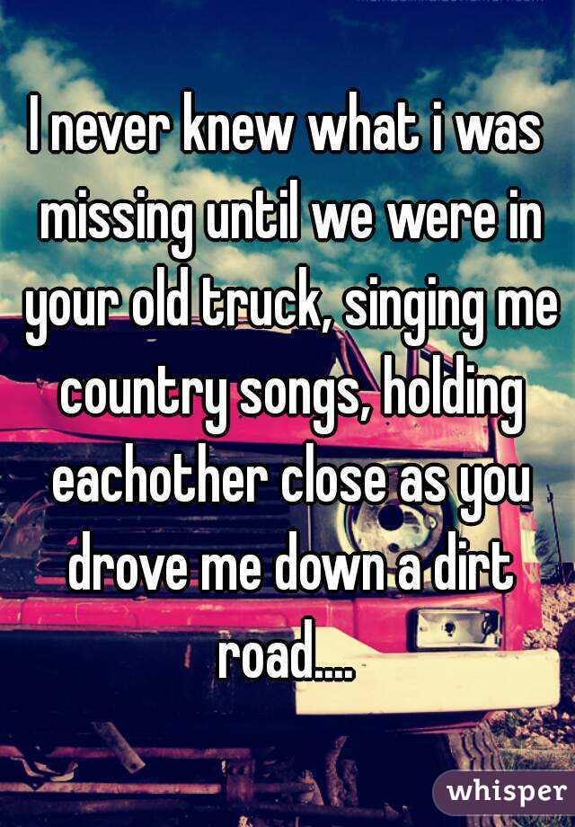 I never knew what i was missing until we were in your old truck, singing me country songs, holding eachother close as you drove me down a dirt road.... 