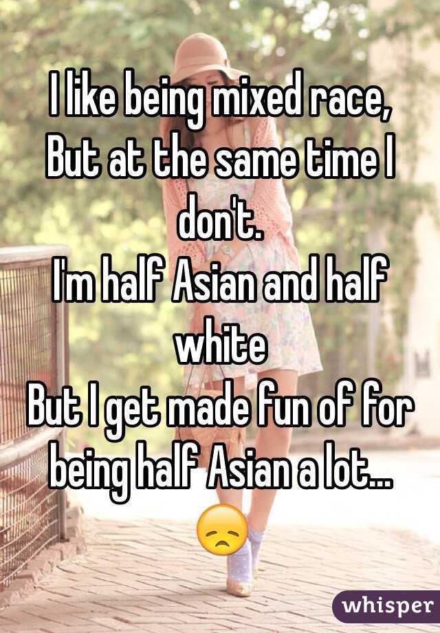 I like being mixed race,
But at the same time I don't. 
I'm half Asian and half white 
But I get made fun of for being half Asian a lot... 
😞