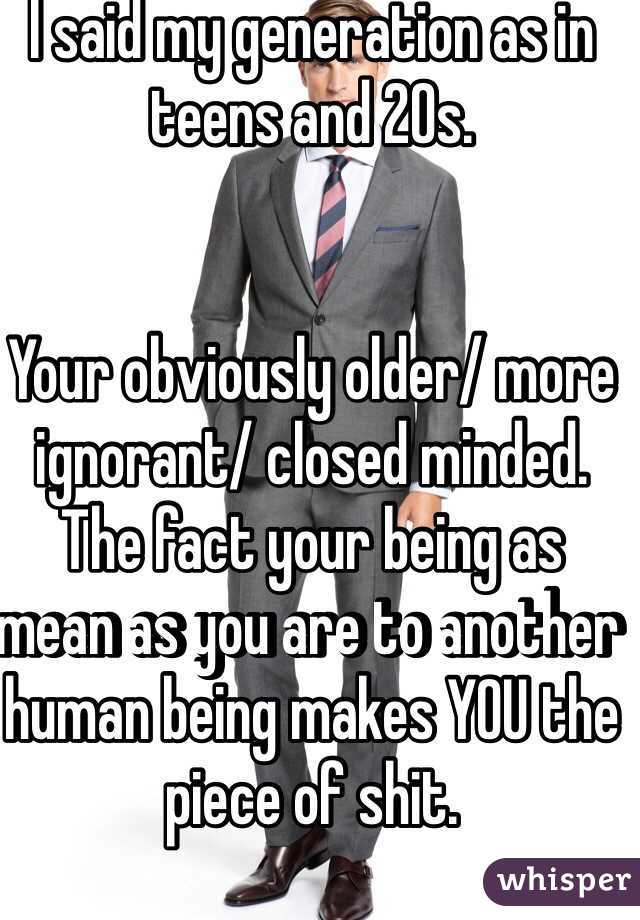 I said my generation as in teens and 20s. 


Your obviously older/ more ignorant/ closed minded. The fact your being as mean as you are to another human being makes YOU the piece of shit. 