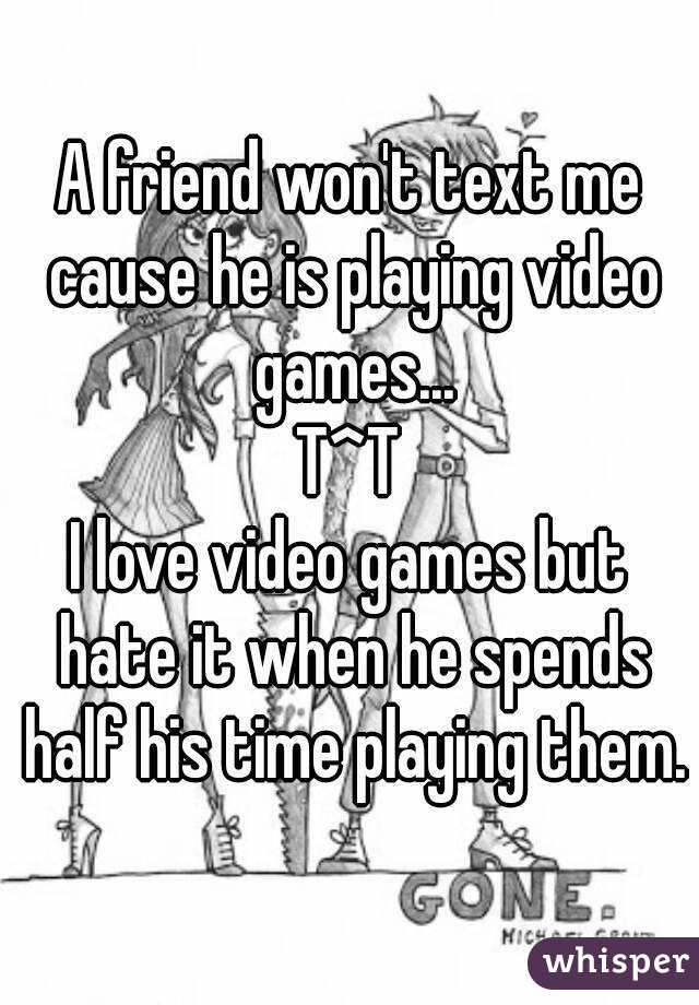 A friend won't text me cause he is playing video games...
T^T
I love video games but hate it when he spends half his time playing them.