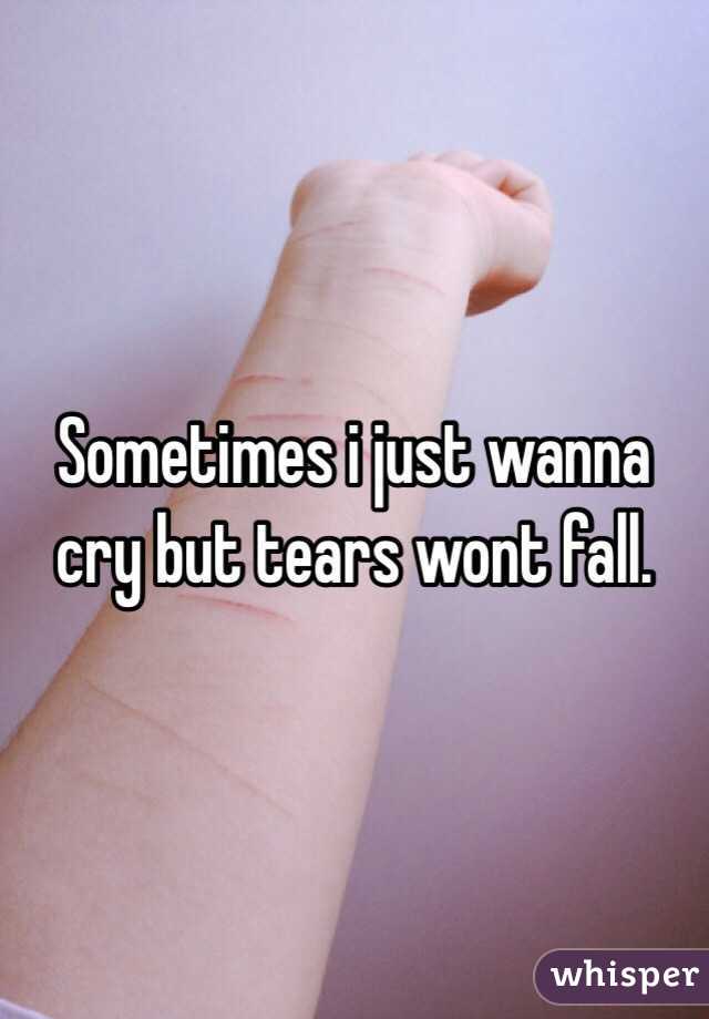 Sometimes i just wanna cry but tears wont fall. 