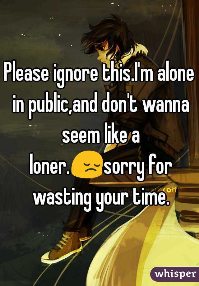 Please ignore this.I'm alone in public,and don't wanna seem like a loner.😔sorry for wasting your time.