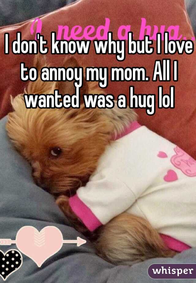 I don't know why but I love to annoy my mom. All I wanted was a hug lol 