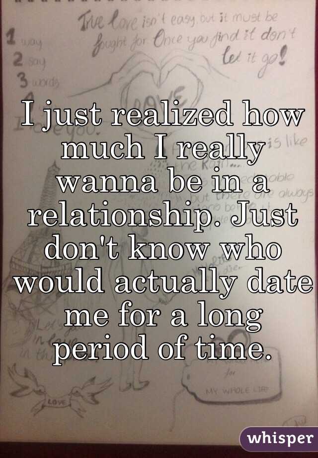 I just realized how much I really wanna be in a relationship. Just don't know who would actually date me for a long period of time. 