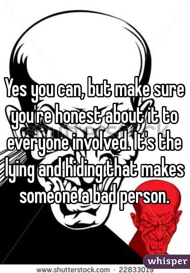 Yes you can, but make sure you're honest about it to everyone involved. It's the lying and hiding that makes someone a bad person. 