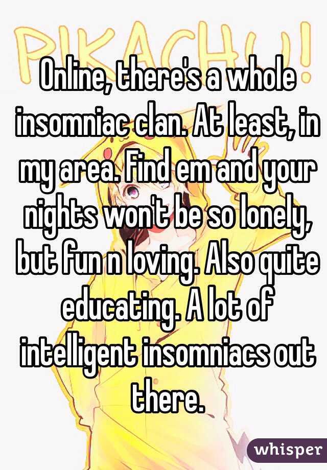 Online, there's a whole insomniac clan. At least, in my area. Find em and your nights won't be so lonely, but fun n loving. Also quite educating. A lot of intelligent insomniacs out there. 