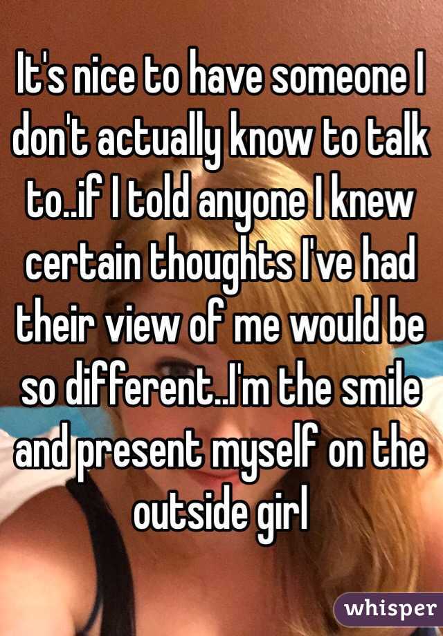 It's nice to have someone I don't actually know to talk to..if I told anyone I knew certain thoughts I've had their view of me would be so different..I'm the smile and present myself on the outside girl