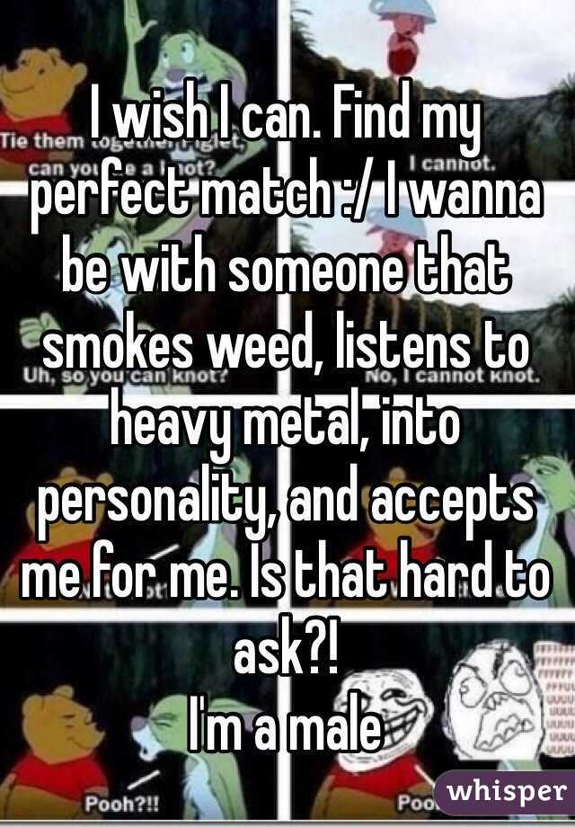 I wish I can. Find my perfect match :/ I wanna be with someone that smokes weed, listens to heavy metal, into personality, and accepts me for me. Is that hard to ask?!
I'm a male 