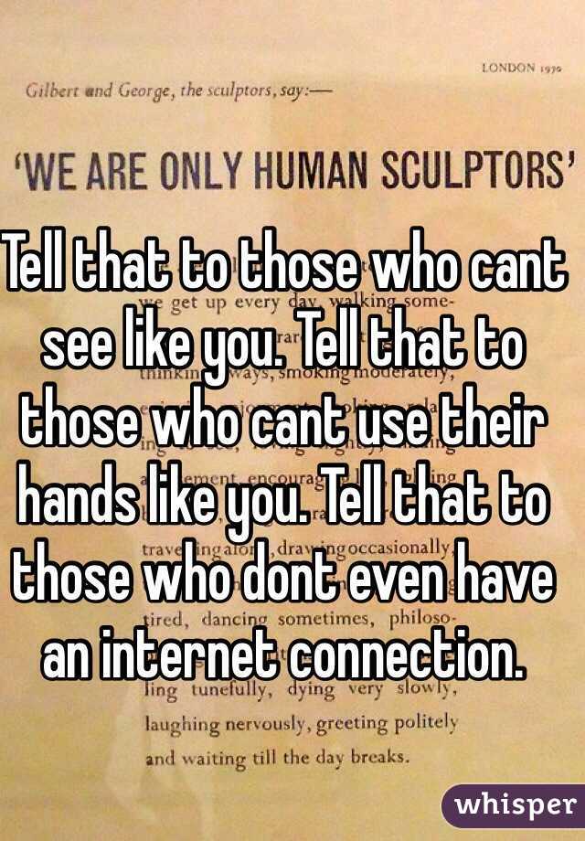 Tell that to those who cant see like you. Tell that to those who cant use their hands like you. Tell that to those who dont even have an internet connection. 