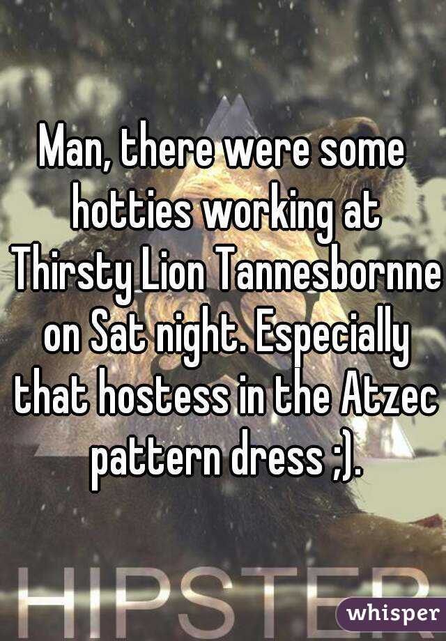 Man, there were some hotties working at Thirsty Lion Tannesbornne on Sat night. Especially that hostess in the Atzec pattern dress ;).