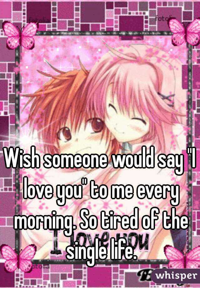 Wish someone would say "I love you" to me every morning. So tired of the single life.