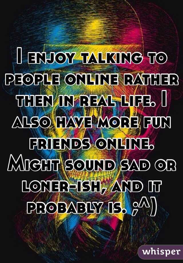 I enjoy talking to people online rather then in real life. I also have more fun friends online. 
Might sound sad or loner-ish, and it probably is. ;^)
