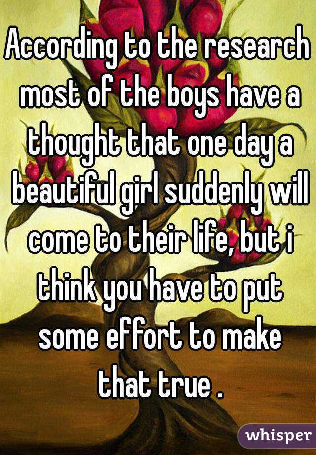 According to the research most of the boys have a thought that one day a beautiful girl suddenly will come to their life, but i think you have to put some effort to make that true .