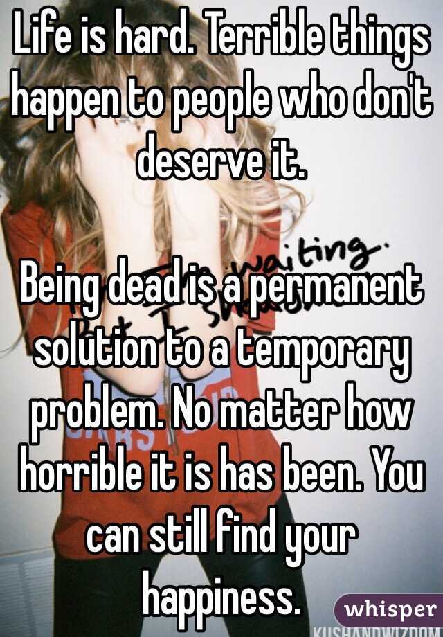 Life is hard. Terrible things happen to people who don't deserve it. 

Being dead is a permanent solution to a temporary problem. No matter how horrible it is has been. You can still find your happiness. 