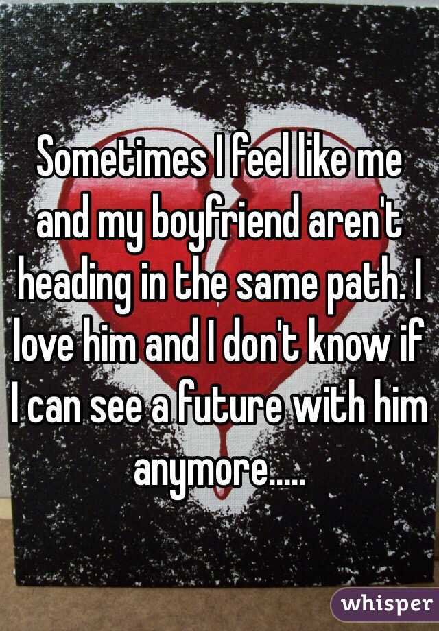 Sometimes I feel like me and my boyfriend aren't heading in the same path. I love him and I don't know if I can see a future with him anymore.....