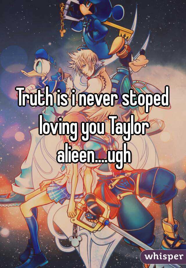 Truth is i never stoped loving you Taylor alieen....ugh