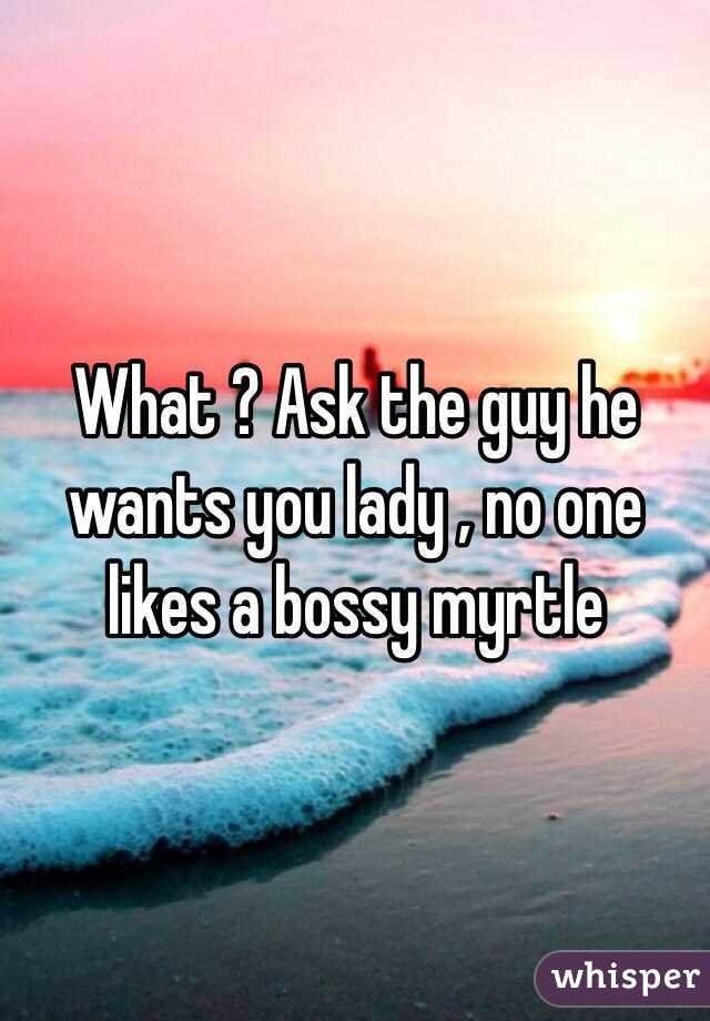 What ? Ask the guy he wants you lady , no one likes a bossy myrtle 