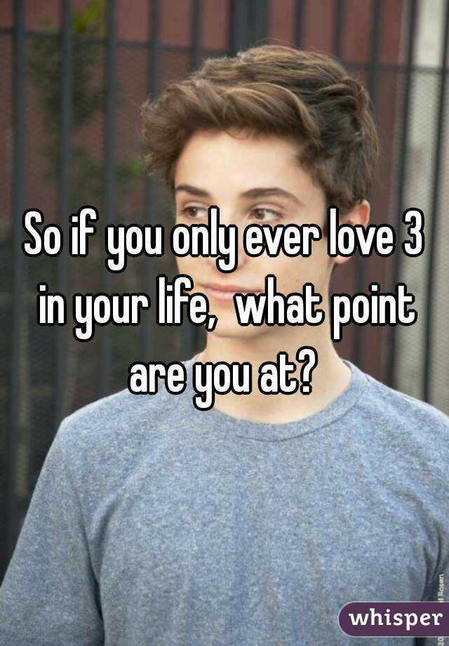 So if you only ever love 3 in your life,  what point are you at? 