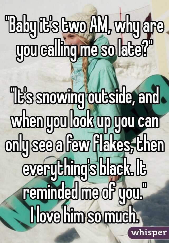 "Baby it's two AM, why are you calling me so late?"

"It's snowing outside, and when you look up you can only see a few flakes, then everything's black. It reminded me of you."
I love him so much.