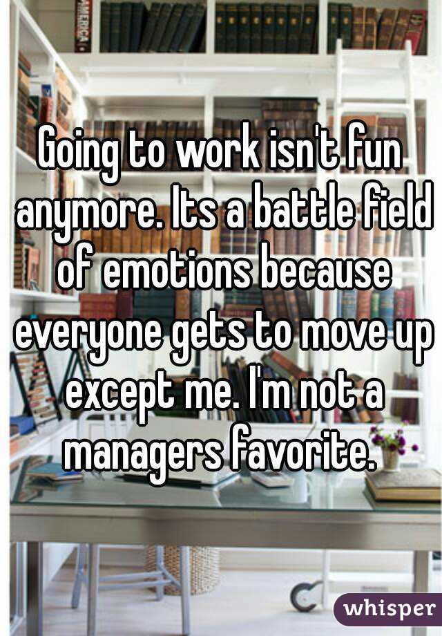 Going to work isn't fun anymore. Its a battle field of emotions because everyone gets to move up except me. I'm not a managers favorite. 