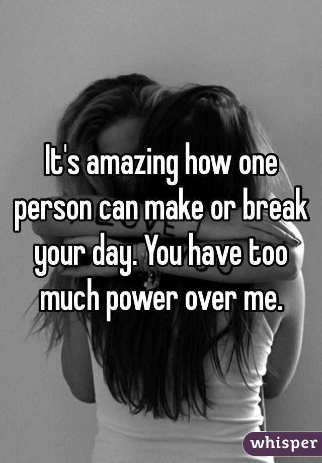 It's amazing how one person can make or break your day. You have too much power over me. 