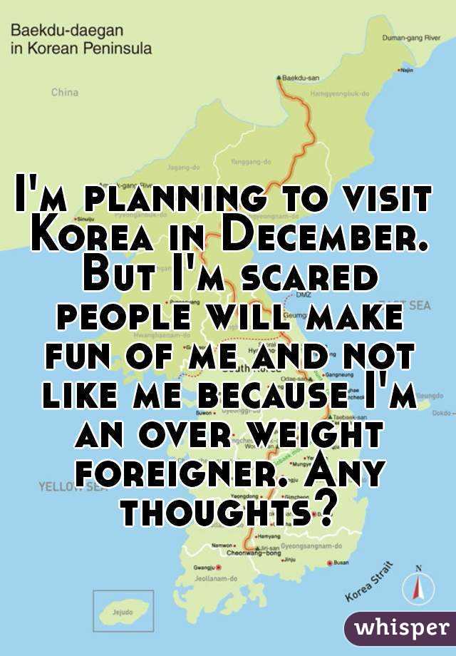 I'm planning to visit Korea in December. But I'm scared people will make fun of me and not like me because I'm an over weight foreigner. Any thoughts?