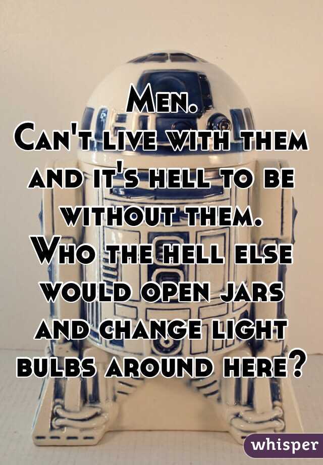 Men. 
Can't live with them and it's hell to be without them. 
Who the hell else would open jars and change light bulbs around here? 