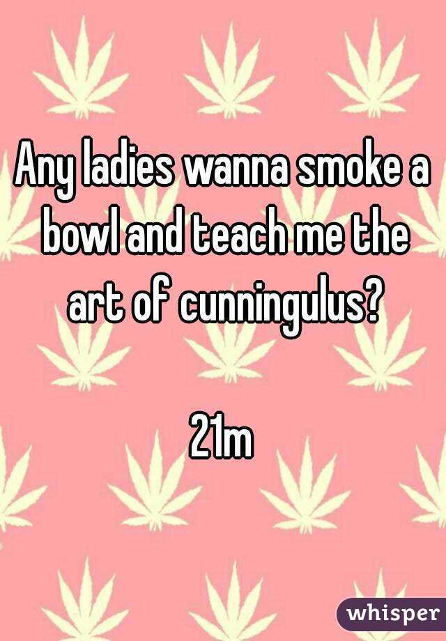 Any ladies wanna smoke a bowl and teach me the art of cunningulus?

21m