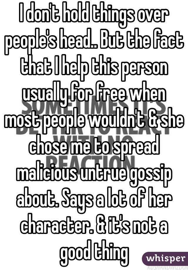 I don't hold things over people's head.. But the fact that I help this person usually for free when most people wouldn't & she chose me to spread malicious untrue gossip about. Says a lot of her character. & it's not a good thing