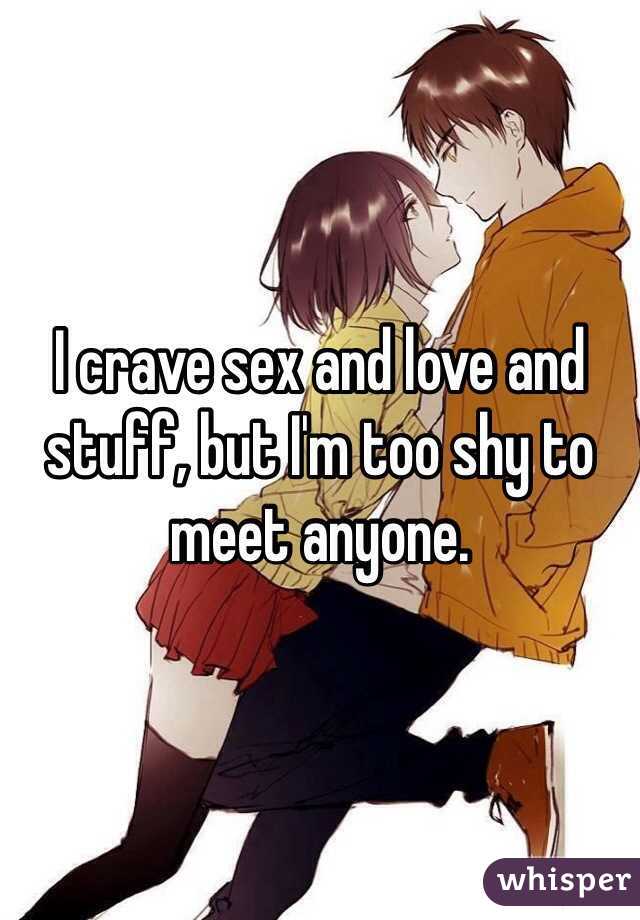 I crave sex and love and stuff, but I'm too shy to meet anyone.