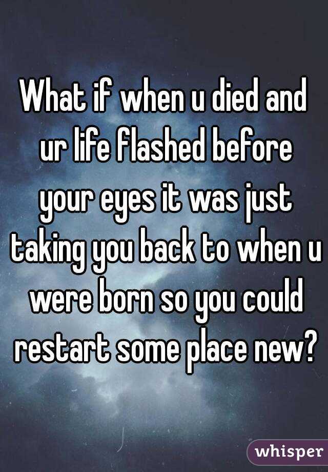 What if when u died and ur life flashed before your eyes it was just taking you back to when u were born so you could restart some place new?
