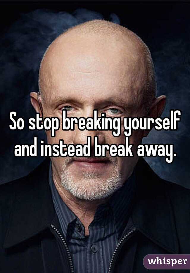 So stop breaking yourself and instead break away.