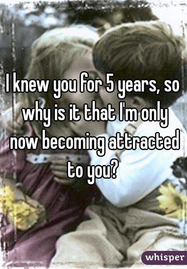 I knew you for 5 years, so why is it that I'm only now becoming attracted to you? 