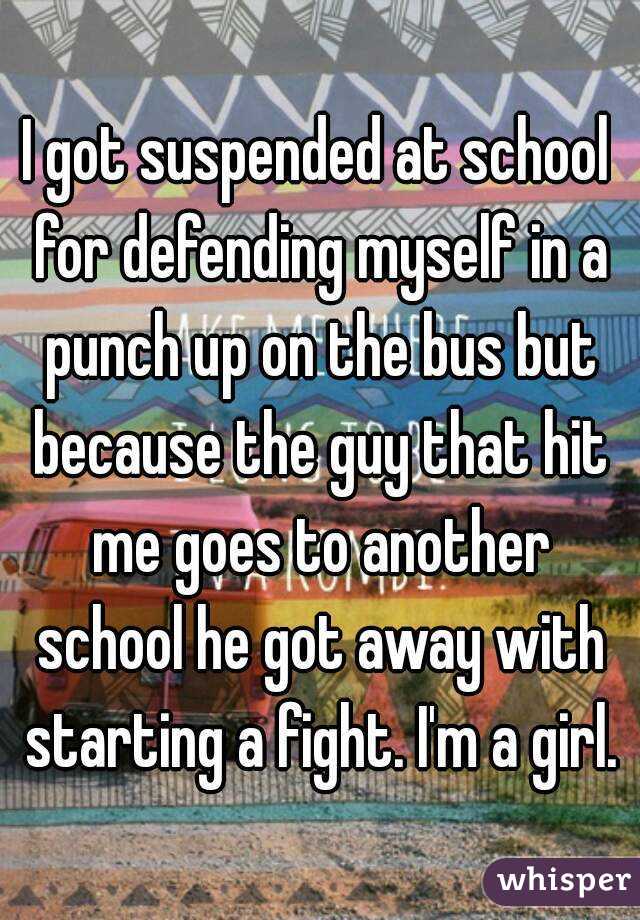 I got suspended at school for defending myself in a punch up on the bus but because the guy that hit me goes to another school he got away with starting a fight. I'm a girl.