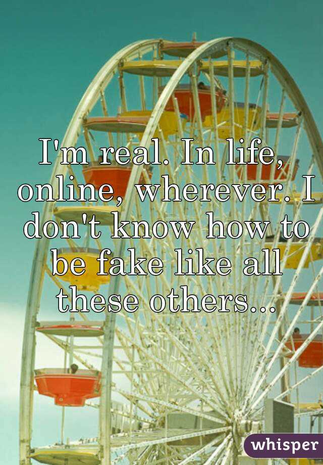 I'm real. In life, online, wherever. I don't know how to be fake like all these others...