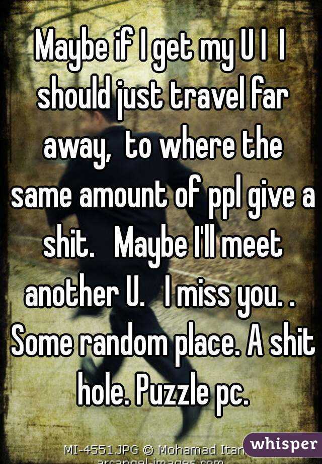 Maybe if I get my U I  I should just travel far away,  to where the same amount of ppl give a shit.   Maybe I'll meet another U.   I miss you. .  Some random place. A shit hole. Puzzle pc.