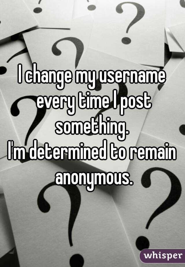 I change my username every time I post something. 
I'm determined to remain anonymous.