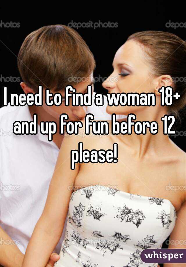 I need to find a woman 18+ and up for fun before 12 please!