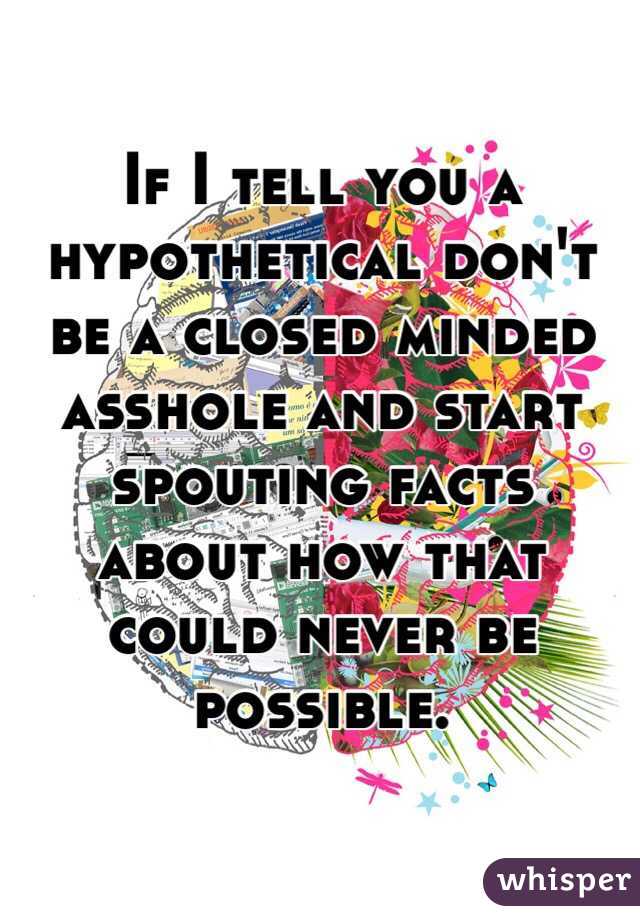 If I tell you a hypothetical don't be a closed minded asshole and start spouting facts about how that could never be possible. 